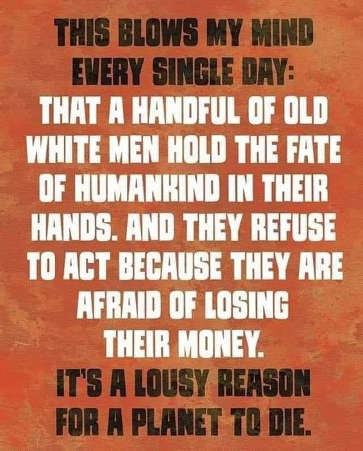 THIS BLOWS MY MIND EVERY SINGLE DAY:

THAT A HANDFUL OF OLD WHITE MEN HOLD THE FATE OF HUMANKIND IN THEIR HANDS. AND THEY REFUSE TO ACT BECAUSE THEY ARE AFRAID OF LOSING THEIR MONEY.

IT'S A LOUSY REASON FOR A PLANET TO DIE.