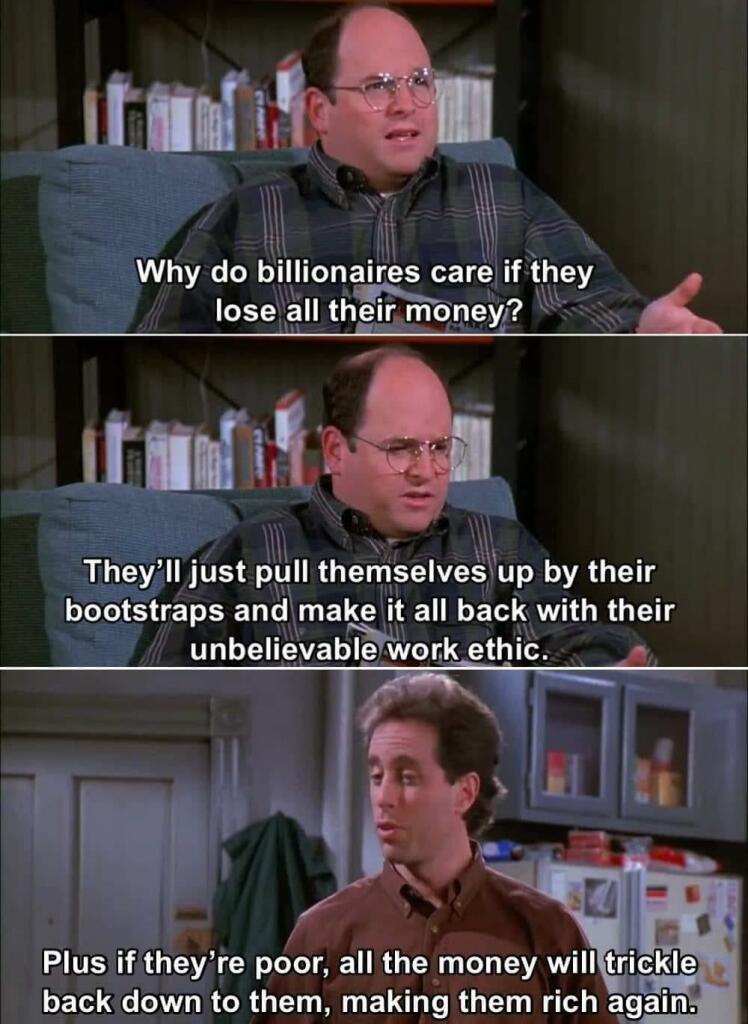  Why do billionaires care if they lose all there money?

They’ll just pull themselves up by their bootstraps and make all of it back with their unbelievable work ethic.

Plus if they’re poor, all the money will trickle back down to them, making them rich again.