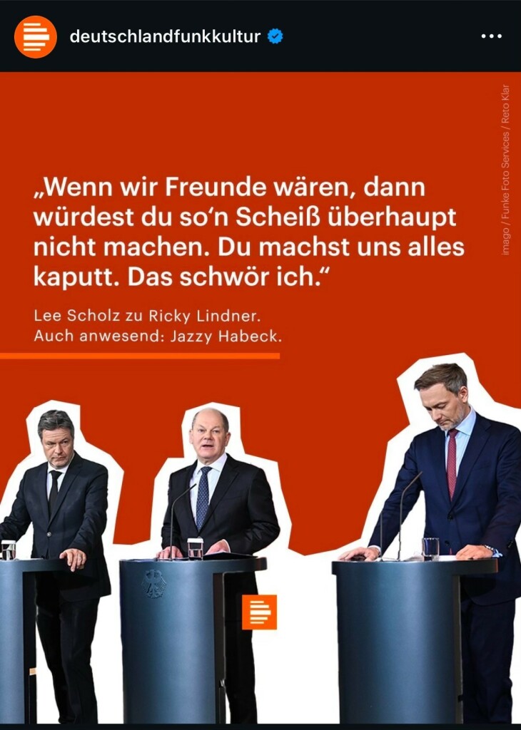 Ein Bild auf dem von links nach rechts Habeck, Scholz und Lindner an einzelnen Podien abgebildet sind. Darüber der Text: „Wenn wir Freunde wären, dann würdest du so'n Scheiß überhaupt nicht machen. Du machst uns alles kaputt. Das schwör ich." Lee Scholz zu Ricky Lindner.
Auch anwesend: Jazzy Habeck.