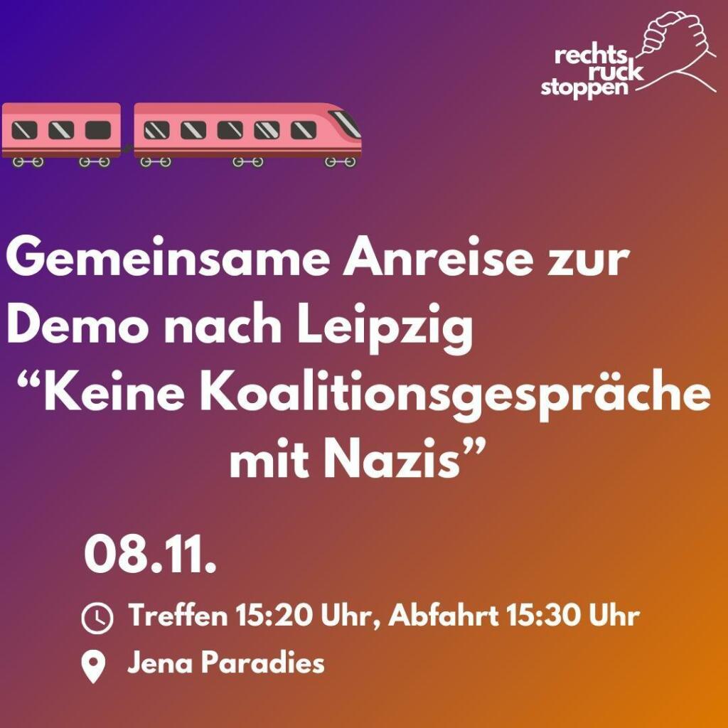 Das Bild zeigt eine lila-orangefarbene Grafik mit der Ankündigung einer gemeinsamen Anreise zu einer Demonstration in Leipzig. Im oberen Bereich ist ein pinkfarbener Zug abgebildet, der von links nach rechts fährt. Oben rechts ist ein Logo zu sehen: zwei ineinander greifende Hände mit dem Schriftzug "rechts ruck stoppen".

Der Haupttext lautet: "Gemeinsame Anreise zur Demo nach Leipzig „Keine Koalitionsgespräche mit Nazis“". Darunter steht das Datum: "08.11.".  Es folgen Angaben zu Treffpunkt und Abfahrtszeit: "Treffen 15:20 Uhr, Abfahrt 15:30 Uhr" und der Ort: "Jena Paradies".  Die Uhrzeit- und Ortsangaben sind durch entsprechende Symbole (Uhr und Standort-Marker) gekennzeichnet.