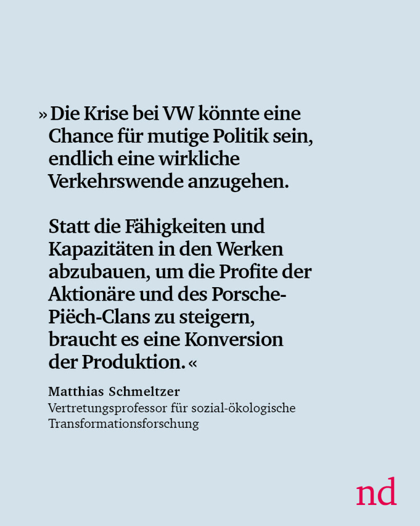 »Die Krise bei VW könnte eine Chance für mutige Politik sein, endlich eine wirkliche Verkehrswende anzugehen. Statt die Fähigkeiten und Kapazitäten in den Werken abzubauen, um die Profite der Aktionäre und des Porsche-Piëch-Clans zu steigern, braucht es eine Konversion der Produktion.« Matthias Schmeltzer, Vertretungsprofessor für sozial-ökologische Transformationsforschung.