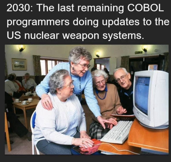 (4 elderly people gathered around a computer terminal)  2030: The last remaining COBOL programmers doing updates to the US nuclear weapon systems.