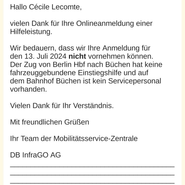 Hallo Cécile Lecomte, 

vielen Dank für Ihre Onlineanmeldung einer Hilfeleistung. 

Wir bedauern, dass wir Ihre Anmeldung für den 13. Juli 2024 nicht vornehmen können. Der Zug von Berlin Hbf nach Büchen hat keine fahrzeuggebundene Einstiegshilfe und auf dem Bahnhof Büchen ist kein Servicepersonal vorhanden. 

Vielen Dank für Ihr Verständnis. 

Mit freundlichen Grüßen 

Ihr Team der Mobilitätsservice-Zentrale 

DB 