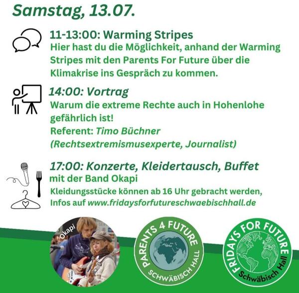 Programmkacheln des Klimacamps Schwäbisch Hall vom 12.-16. 07. 2024
Samstag, 13.07.
11-13:00: Warming Stripes
Hier hast du die Möglichkeit, anhand der Warming
Stripes mit den Parents For Future über die
Klimakrise ins Gespräch zu kommen.
14:00: Vortrag
Warum die extreme Rechte auch in Hohenlohe
gefährlich ist!
Referent: Timo Büchner
(Rechtsextremismusexperte, Journalist)
17:00: Konzerte, Kleidertausch, Buffet
mit der Band Okapi
Kleidungsstücke können ab 16 Uhr gebracht werden,
Infos auf www.fridaysforfutureschwaebischhall.de