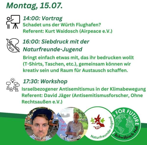 Programmkacheln des Klimacamps Schwäbisch Hall vom 12.-16. 07. 2024
Montag, 15.07.
14:00: Vortrag
Schadet uns der Würth Flughafen?
Referent: Kurt Waidosch (Airpeace e.V.)
16:00: Siebdruck mit der
Naturfreunde-Jugend
Bringt einfach etwas mit, das ihr bedrucken wollt
(T-Shirts, Taschen, etc.), gemeinsam können wir
kreativ sein und Raum für Austausch schaffen.
17:30: Workshop
&g& Israelbezogener Antisemitismus in der Klimabewegung
Referent: David Jäger (Antisemitismusforscher, Ohne
Rechtsaußen e.V.)