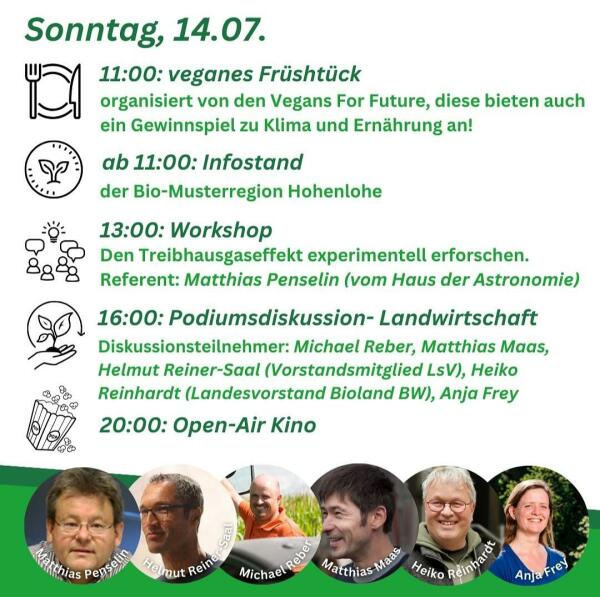 Programmkacheln des Klimacamps Schwäbisch Hall vom 12.-16. 07. 2024
Sonntag, 14.07.
11:00: veganes Früshtück
organisiert von den Vegans For Future, diese bieten auch
ein Gewinnspiel zu Klima und Ernährung an!
ab 11:00: Infostand
der Bio-Musterregion Hohenlohe
13:00: Workshop
Den Treibhausgaseffekt experimentell erforschen.
Referent: Matthias Penselin (vom Haus der Astronomie)
16:00: Podiumsdiskussion-Landwirtschaft
Diskussionsteilnehmer: Michael Reber, Matthias Maas,
Helmut Reiner-Saal (Vorstandsmitglied LsV), Heiko
Reinhardt (Landesvorstand Bioland BW), Anja Frey
20:00: Open-Air Kino