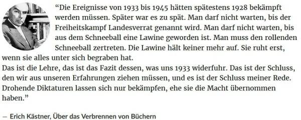  Zitat Erich Kästner: “Die Ereignisse von 1933 bis 1945 hätten spätestens 1928 bekämpft werden müssen. Später war es zu spät. Man darf nicht warten, bis der Freiheitskampf Landesverrat genannt wird. Man darf nicht warten, bis aus dem Schneeball eine Lawine geworden ist. Man muss den rollenden Schneeball zertreten. Die Lawine hält keiner mehr auf. Sie ruht erst, wenn sie alles unter sich begraben hat.
Das ist die Lehre, das ist das Fazit dessen, was uns 1933 widerfuhr. Das ist der Schluss, den wir aus unseren Erfahrungen ziehen müssen, und es ist der Schluss meiner Rede. Drohende Diktaturen lassen sich nur bekämpfen, ehe sie die Macht übernommen haben.”