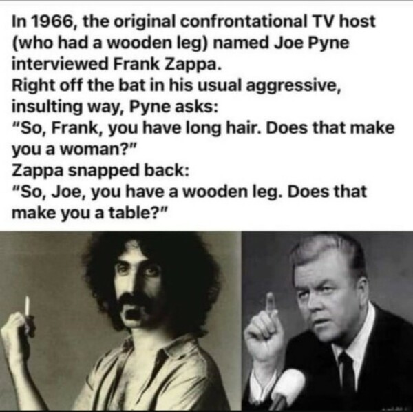 In 1966, the original confrontational TV host
(who had a wooden leg) named Joe Pyne
interviewed Frank Zappa.
Right off the bat in his usual aggressive,
insulting way, Pyne asks:
"So, Frank, you have long hair. Does that make
you a woman?"
Zappa snapped back:
"So, Joe, you have a wooden leg. Does that
make you a table?"