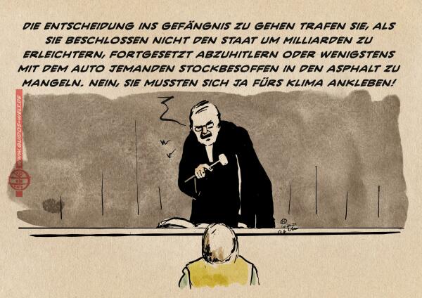 Illustration: Klimaaktivist vor Gericht. Der Richter zurechtweisend: „ Die entscheidung ins Gefängnis zu gehen trafen sie, als sie beschlossen nicht den Staat um Milliarden zu erleichtern, fortgesetzt abzuhitlern oder wenigstens mit dem Auto jemanden stockbesoffen in den Asphalt zu mangeln. Nein, sie mussten sich ja fürs Klima ankleben!“