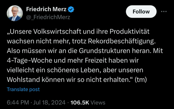 Friedrich Merz Tweet:  „Unsere Volkswirtschaft und ihre Produktivität wachsen nicht mehr, trotz Rekordbeschäftigung. Also müssen wir an die Grundstrukturen heran. Mit 4-Tage-Woche und mehr Freizeit haben wir vielleicht ein schöneres Leben, aber unseren Wohlstand können wir so nicht erhalten." (tm)