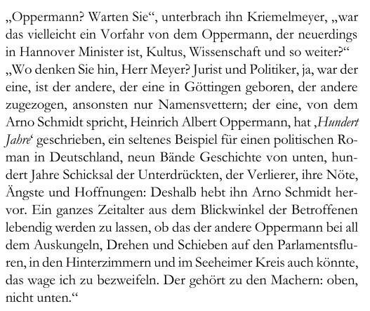 „Oppermann? Warten Sie“, unterbrach ihn Kriemelmeyer, „war das vielleicht ein Vorfahr von dem Oppermann, der neuerdings in Hannover Minister ist, Kultus, Wissenschaft und so weiter?“ „Wo denken Sie hin, Herr Meyer? Jurist und Politiker, ja, war der eine, ist der andere, der eine in Göttingen geboren, der andere zugezogen, ansonsten nur Namensvettern; der eine, von dem Arno Schmidt spricht, Heinrich Albert Oppermann, hat ‚Hundert Jahre‘ geschrieben, ein seltenes Beispiel für einen politischen Roman in Deutschland, neun Bände Geschichte von unten, hundert Jahre Schicksal der Unterdrückten, der Verlierer, ihre Nöte, Ängste und Hoffnungen: Deshalb hebt ihn Arno Schmidt hervor. Ein ganzes Zeitalter aus dem Blickwinkel der Betroffenen lebendig werden zu lassen, ob das der andere Oppermann bei all dem Auskungeln, Drehen und Schieben auf den Parlamentsfluren, in den Hinterzimmern und im Seeheimer Kreis auch könnte, das wage ich zu bezweifeln. Der gehört zu den Machern: oben, nicht unten.“ 