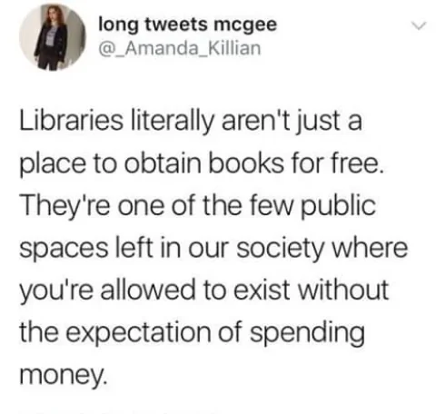 Libraries literally aren't just a place to obtain books for free. They're one of the few public spaces left in our society where you're allowed to exist without the expectation of spending money. 

long tweets mcgee @_Amanda_Killian