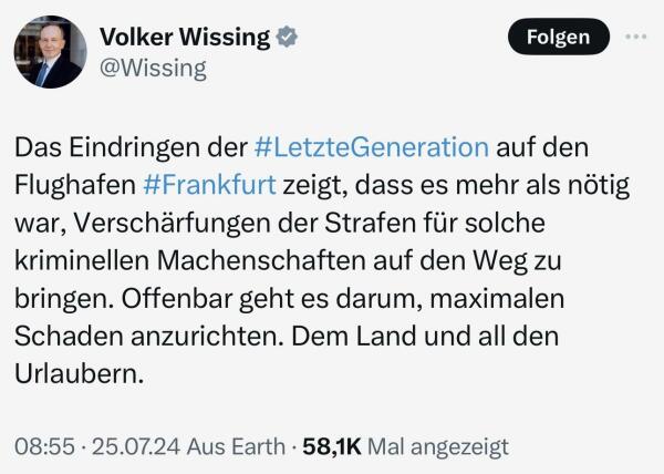 Volker Wissing am 25.07.2024: "Das Eindringen der Letzten Generation auf den Flughafen Frankfurt zeigt, dass es mehr als nötig war, Verschärfungen der Strafen für solche kriminellen Machenschaften auf den Weg zu bringen. Offenbar geht es darum, maximalen Schaden anzurichten. Dem Land und all den Urlaubern."