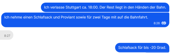 Ausschnitt aus einem Chat:
Ich verlasse Stuttgart ca. 18:00. Der Rest liegt in den Händen der Bahn.
Ich nehme einen Schlafsack und Proviant sowie für zwei Tage mit auf die Bahnfahrt.
Schlafsack für bis -20 Grad.