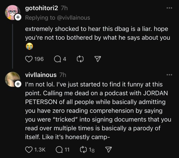 A reply on Threads by “@gotohitori2” saying “extremely shocked to hear this dbag is a liar. hope you're not too bothered by what he says about you 😭”

Vivian responds to that with “I’m not lol. I’ve just started to find it funny at this point. Calling me dead on a podcast with JORDAN PETERSON of all people while basically admitting you have zero reading comprehension by saying you were “tricked” into signing documents that you read over multiple times is basically a parody of itself. Like it’s honestly camp-”