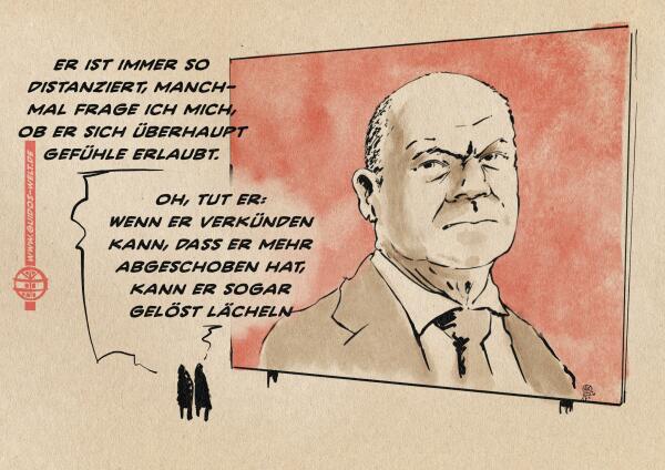 Illustration: zwei kleine Menschen diskutieren vor einer überlebensgroßen Plakatwand von der Olaf Scholz vor rotem Hintergrund grimmig herunter schaut. 
Mensch 1: Er ist immer so distanziert. Manchmal frage ich mich, ob er sich überhaupt Gefühle erlaubt.
Mensch 2: Oh, tut er: Wenn er verkünden kann, dass er mehr abgeschoben hat, kann er sogar gelöst lächeln.