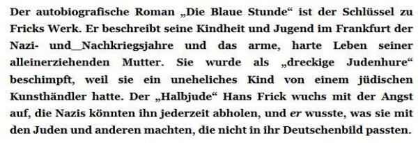 Der autobiografische Roman „Die Blaue Stunde“ ist der Schlüssel zu Fricks Werk. Er beschreibt seine Kindheit und Jugend im Frankfurt der Nazi- und Nachkriegsjahre und das arme, harte Leben seiner alleinerziehenden Mutter. Sie wurde als „dreckige Judenhure“ beschimpft, weil sie ein uneheliches Kind von einem jüdischen Kunsthändler hatte. Der „Halbjude“ Hans Frick wuchs mit der Angst auf, die Nazis könnten ihn jederzeit abholen, und er wusste, was sie mit den Juden und anderen machten, die nicht in ihr Deutschenbild passten. 