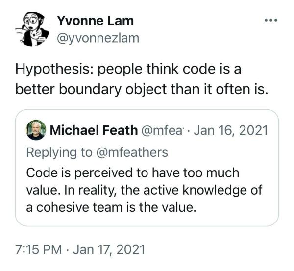 From Yvonne Lam  @yvonnezlam on twitter:

Hypothesis: people think code is a better boundary object than it often is.

Quotetweet:
Michael Feathers on Jan 16, 2021 
Code is perceived to have too much value. In reality, the active knowledge of a cohesive team is the value. 