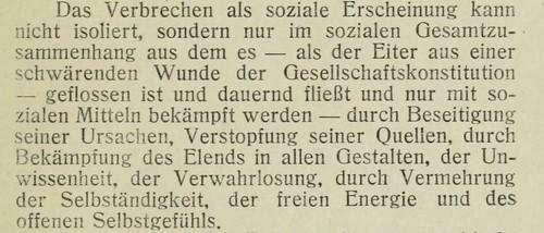 Das Verbrechen als soziale Erscheinung kann nicht isoliert, sondern nur im sozialen Gesamtzusammenhang aus dem es – als der Eiter aus einer schwärenden Wunde der Gesellschaftskonstitution –geflossen ist und dauernd fließt und nur mit sozialen Mitteln bekämpft werden – durch Beseitigung seiner Ursachen, Verstopfung seiner Quellen, durch Bekämpfung des Elends in allen Gestalten, durch Vermehrung der Selbständigkeit, der freien Energie und des offenen Selbstgefühls. 