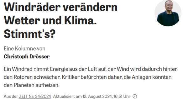 Die ZEIT:
Windräder verändern Wetter und Klima. Stimmt's?
Eine Kolumne von
Christoph Drösser 
Ein Windrad nimmt Energie aus der Luft auf, der Wind wird dadurch hinter den Rotoren schwächer. Kritiker befürchten daher, die Anlagen könnten den Planeten aufheizen. 