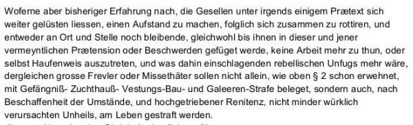 Woferne aber bisheriger Erfahrung nach, die Gesellen unter irgends einigem Prætext sich weiter gelüsten liessen, einen Aufstand zu machen, folglich sich zusammen zu rottiren, und entweder an Ort und Stelle noch bleibende, gleichwohl bis ihnen in dieser und jener vermeyntlichen Prætension oder Beschwerden gefüget werde, keine Arbeit mehr zu thun, oder selbst Haufenweis auszutreten, und was dahin einschlagenden rebellischen Unfugs mehr wäre, dergleichen grosse Frevler oder Missethäter sollen nicht allein, wie oben § 2 schon erwehnet, mit Gefängniß- Zuchthauß- Vestungs-Bau- und Galeeren-Strafe beleget, sondern auch, nach Beschaffenheit der Umstände, und hochgetriebener Renitenz, nicht minder würklich verursachten Unheils, am Leben gestraft werden. 