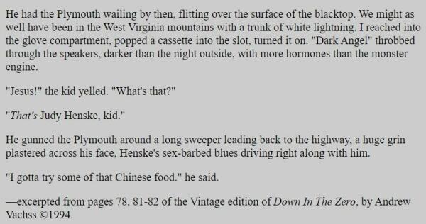 He had the Plymouth wailing by then, flitting over the surface of the blacktop. We might as well have been in the West Virginia mountains with a trunk of white lightning. I reached into the glove compartment, popped a cassette into the slot, turned it on. "Dark Angel" throbbed through the speakers, darker than the night outside, with more hormones than the monster engine.

"Jesus!" the kid yelled. "What's that?"

"That's Judy Henske, kid."

He gunned the Plymouth around a long sweeper leading back to the highway, a huge grin plastered across his face, Henske's sex-barbed blues driving right along with him.

"I gotta try some of that Chinese food." he said.

—excerpted from pages 78, 81-82 of the Vintage edition of Down In The Zero, by Andrew Vachss ©1994. 