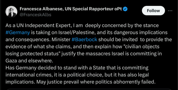 Francesca P. Albanese
United Nations Special Rapporteur on the Occupied Palestinian Territories: As a UN Independent Expert, I am  deeply concerned by the stance #Germany is taking on Israel/Palestine, and its dangerous implications and consequences. Minister #Baerbock should be invited  to provide the evidence of what she claims, and then explain how "civilian objects losing protected status" justify the massacres Israel is committing in Gaza and elsewhere.  
Has Germany decided to stand with a State that is committing international crimes, it is a political choice, but it has also legal implications. May justice prevail where politics abhorrently failed.