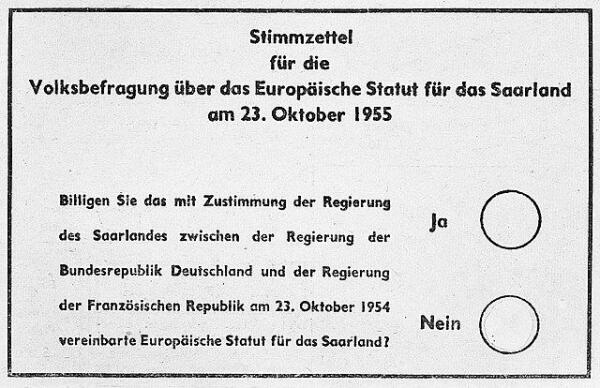 Stimmzettel für die Volksbefragung über das Europäische Statut für das Saarland am 23. Oktober 1955 

Billigen Sie das mit Zustimmung der Regierung des Saarlandes zwischen der Regierung der Bundesrepublik Deutschland und der Regierung der Französischen Republik am 23. Oktober 1954 vereinbarte Europäische Statut für das Saarland? 
Ja 
Nein 