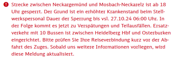 Strecke zwischen Neckargemünd und Mosbach-Neckarelz ist ab 18 Uhr gesperrt. Der Grund ist ein erhöhter Krankenstand beim Stellwerkspersonal Dauer der Sperrung bis vsl. 27.10.24 06:00 Uhr. In der Folge kommt es jetzt zu Verspätungen und Teilausfällen. Ersatzverkehr mit 10 Bussen ist zwischen Heidelberg Hbf und Osterburken eingerichtet. Bitte prüfen Sie Ihre Reiseverbindung kurz vor der Abfahrt des Zuges. Sobald uns weitere Informationen vorliegen, wird diese Meldung aktualisiert.