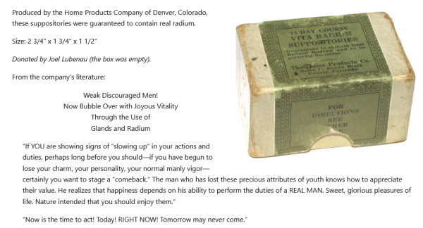 Produced by the Home Products Company of Denver, Colorado, these suppositories were guaranteed to contain real radium.

Size: 2 3/4" x 1 3/4" x 1 1/2"

Donated by Joel Lubenau (the box was empty).

From the company's literature:

    Weak Discouraged Men!
    Now Bubble Over with Joyous Vitality
    Through the Use of
    Glands and Radium

    “If YOU are showing signs of “slowing up” in your actions and duties, perhaps long before you should—if you have begun to lose your charm, your personality, your normal manly vigor—certainly you want to stage a “comeback.” The man who has lost these precious attributes of youth knows how to appreciate their value. He realizes that happiness depends on his ability to perform the duties of a REAL MAN. Sweet, glorious pleasures of life. Nature intended that you should enjoy them.”

    “Now is the time to act! Today! RIGHT NOW! Tomorrow may never come.”