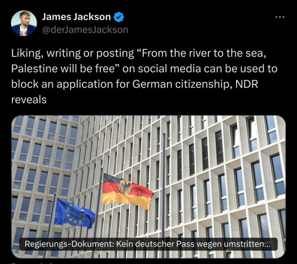 James Jackson &
@derJamesJackson
Liking, writing or posting "From the river to the sea,
Palestine will be free" on social media can be used to
block an application for German citizenship, NDR
reveals
Regierungs-Dokument: Kein deutscher Pass wegen umstritten...