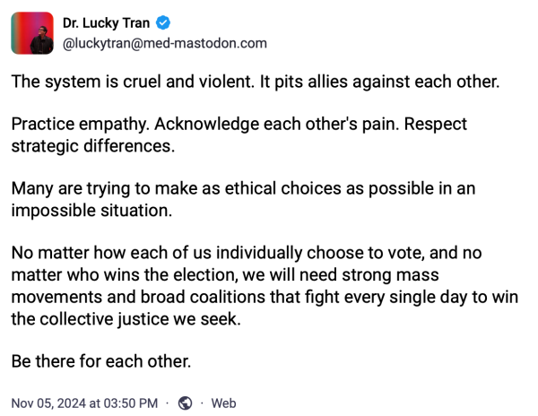 The system is cruel and violent. It pits allies against each other. 

Practice empathy. Acknowledge each other's pain. Respect strategic differences. 

Many are trying to make as ethical choices as possible in an impossible situation.

No matter how each of us individually choose to vote, and no matter who wins the election, we will need strong mass movements and broad coalitions that fight every single day to win the collective justice we seek. 

Be there for each other.