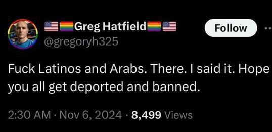 Greg Hatfield @gregoryh325

Fuck Latinos and Arabs. There. | said it. Hope you all get deported and banned.

2:30 AM - Nov 6, 2024