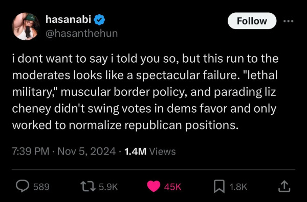 A screenshot of a tweet by Hasan Piker (@HasanTheHun) saying “I don't want to say i told you so, but this run to the moderates looks like a spectacular failure. “lethal military.” muscular border policy, and paradizing Liz Cheney didn't swing voters in dems favor and only worked to normalize republican positions.”